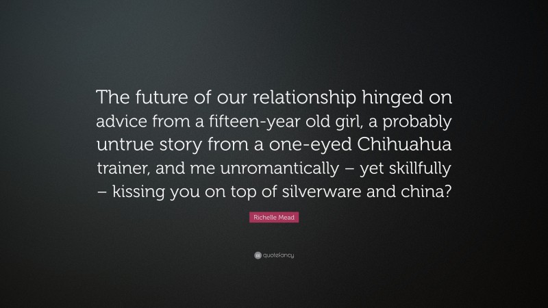 Richelle Mead Quote: “The future of our relationship hinged on advice from a fifteen-year old girl, a probably untrue story from a one-eyed Chihuahua trainer, and me unromantically – yet skillfully – kissing you on top of silverware and china?”