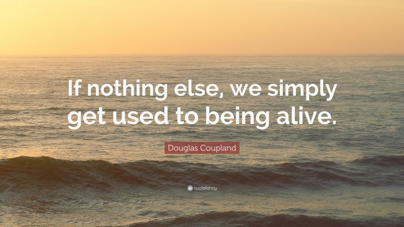 Douglas Coupland Quote: “If nothing else, we simply get used to being alive.”