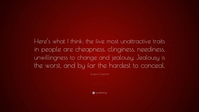 Douglas Coupland Quote: “Here’s what I think: the five most unattractive traits in people are cheapness, clinginess, neediness, unwillingness to change and jealousy. Jealousy is the worst, and by far the hardest to conceal.”