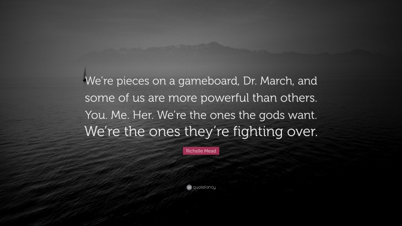 Richelle Mead Quote: “We’re pieces on a gameboard, Dr. March, and some of us are more powerful than others. You. Me. Her. We’re the ones the gods want. We’re the ones they’re fighting over.”