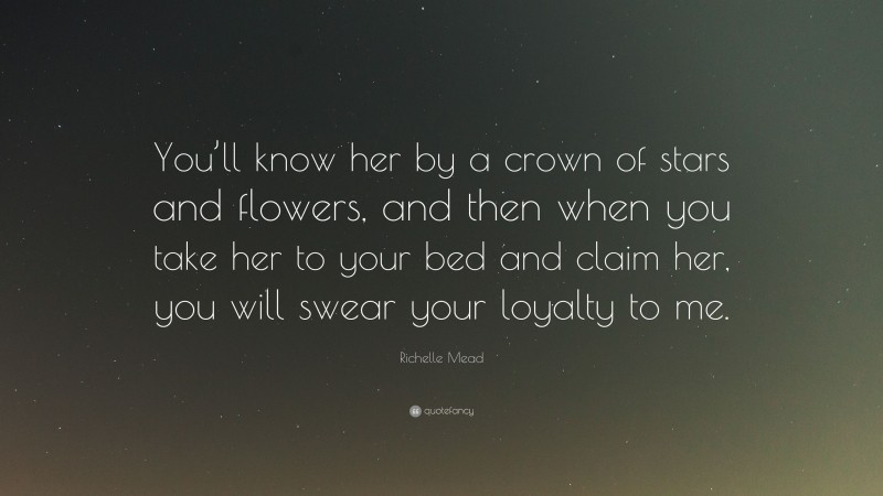 Richelle Mead Quote: “You’ll know her by a crown of stars and flowers, and then when you take her to your bed and claim her, you will swear your loyalty to me.”