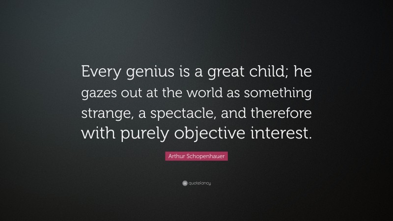Arthur Schopenhauer Quote: “Every genius is a great child; he gazes out at the world as something strange, a spectacle, and therefore with purely objective interest.”