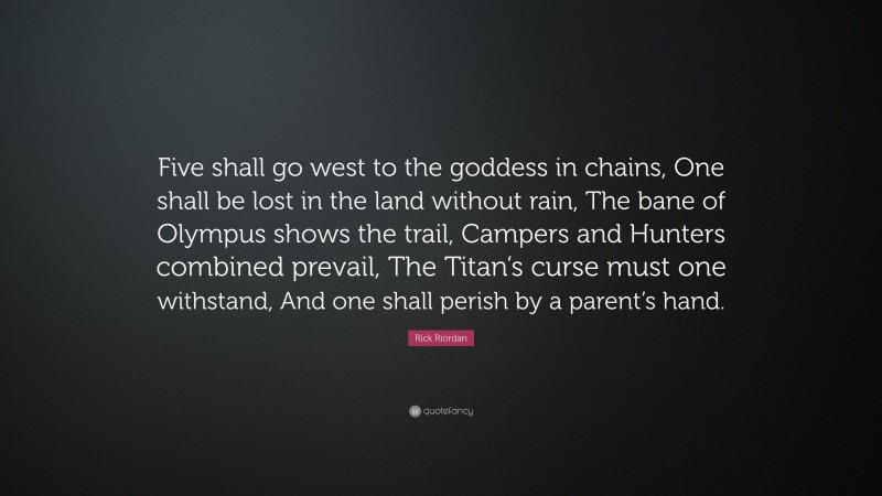 Rick Riordan Quote: “Five shall go west to the goddess in chains, One shall be lost in the land without rain, The bane of Olympus shows the trail, Campers and Hunters combined prevail, The Titan’s curse must one withstand, And one shall perish by a parent’s hand.”