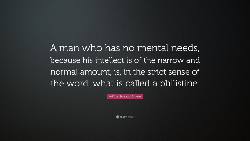 Arthur Schopenhauer Quote: “A man who has no mental needs, because his intellect is of the narrow and normal amount, is, in the strict sense of the word, what is called a philistine.”