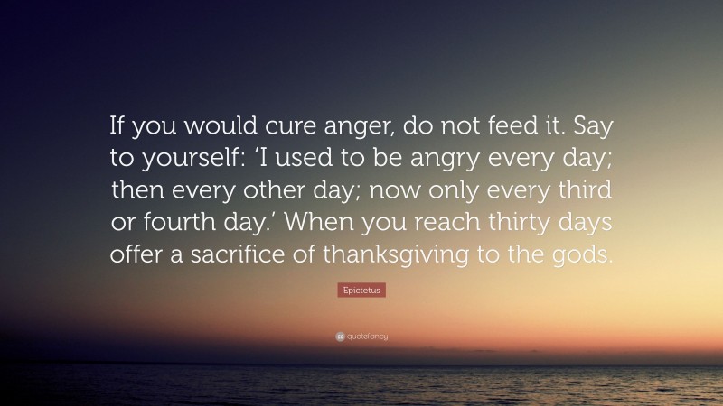 Epictetus Quote: “If you would cure anger, do not feed it. Say to yourself: ‘I used to be angry every day; then every other day; now only every third or fourth day.’ When you reach thirty days offer a sacrifice of thanksgiving to the gods.”