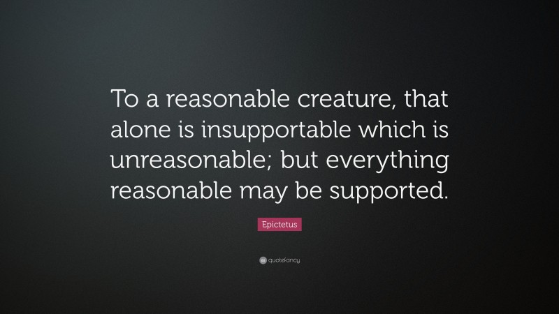 Epictetus Quote: “To a reasonable creature, that alone is insupportable which is unreasonable; but everything reasonable may be supported.”