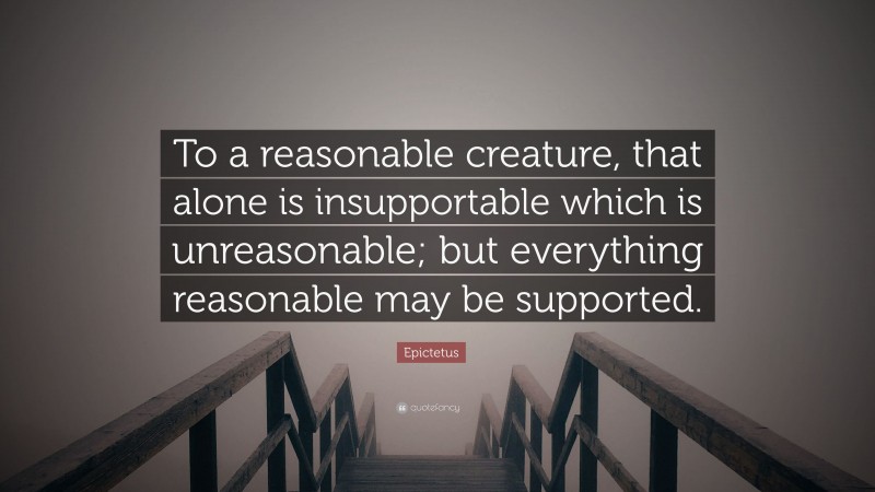 Epictetus Quote: “To a reasonable creature, that alone is insupportable which is unreasonable; but everything reasonable may be supported.”