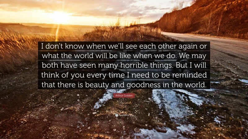 Arthur Golden Quote: “I don’t know when we’ll see each other again or what the world will be like when we do. We may both have seen many horrible things. But I will think of you every time I need to be reminded that there is beauty and goodness in the world.”