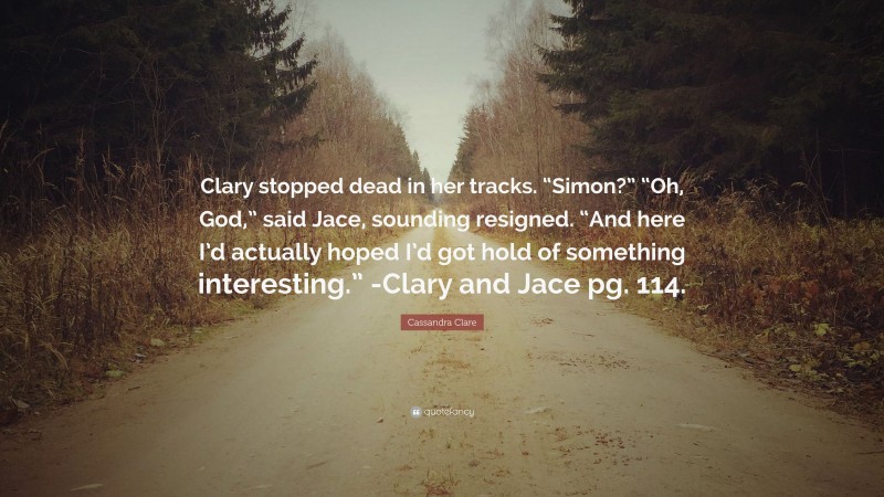 Cassandra Clare Quote: “Clary stopped dead in her tracks. “Simon?” “Oh, God,” said Jace, sounding resigned. “And here I’d actually hoped I’d got hold of something interesting.” -Clary and Jace pg. 114.”