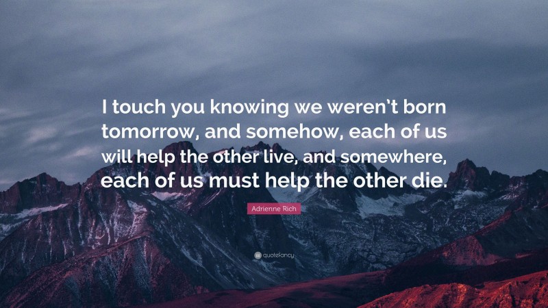 Adrienne Rich Quote: “I touch you knowing we weren’t born tomorrow, and somehow, each of us will help the other live, and somewhere, each of us must help the other die.”