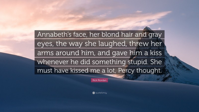 Rick Riordan Quote: “Annabeth’s face, her blond hair and gray eyes, the way she laughed, threw her arms around him, and gave him a kiss whenever he did something stupid. She must have kissed me a lot, Percy thought.”