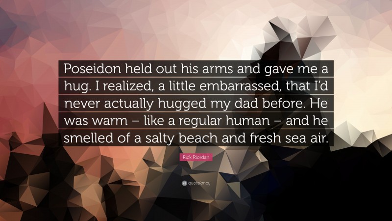 Rick Riordan Quote: “Poseidon held out his arms and gave me a hug. I realized, a little embarrassed, that I’d never actually hugged my dad before. He was warm – like a regular human – and he smelled of a salty beach and fresh sea air.”