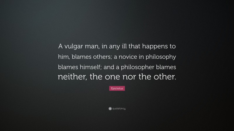 Epictetus Quote: “A vulgar man, in any ill that happens to him, blames others; a novice in philosophy blames himself; and a philosopher blames neither, the one nor the other.”