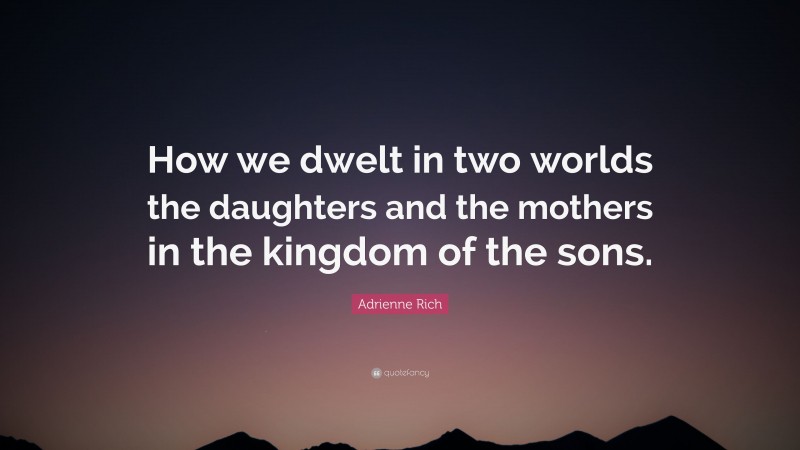 Adrienne Rich Quote: “How we dwelt in two worlds the daughters and the mothers in the kingdom of the sons.”