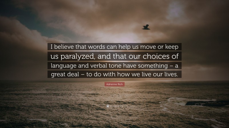 Adrienne Rich Quote: “I believe that words can help us move or keep us paralyzed, and that our choices of language and verbal tone have something – a great deal – to do with how we live our lives.”