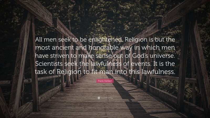 Frank Herbert Quote: “All men seek to be enlightened. Religion is but the most ancient and honorable way in which men have striven to make sense out of God’s universe. Scientists seek the lawfulness of events. It is the task of Religion to fit man into this lawfulness.”