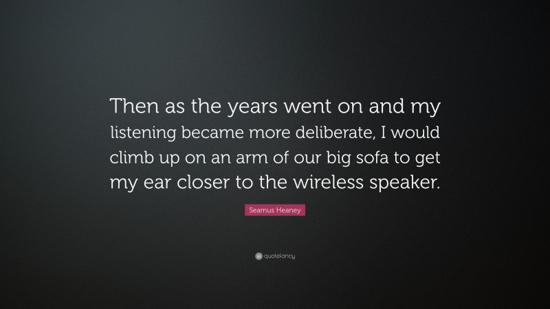 Seamus Heaney Quote: “Then as the years went on and my listening became more deliberate, I would climb up on an arm of our big sofa to get my ear closer to the wireless speaker.”