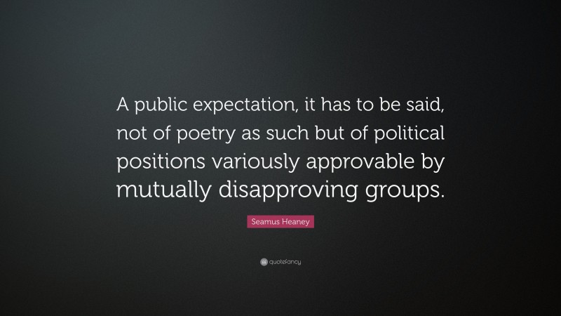 Seamus Heaney Quote: “A public expectation, it has to be said, not of poetry as such but of political positions variously approvable by mutually disapproving groups.”