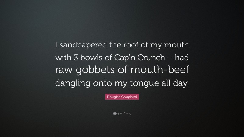 Douglas Coupland Quote: “I sandpapered the roof of my mouth with 3 bowls of Cap’n Crunch – had raw gobbets of mouth-beef dangling onto my tongue all day.”