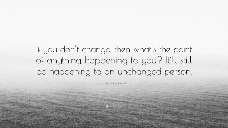 Douglas Coupland Quote: “If you don’t change, then what’s the point of anything happening to you? It’ll still be happening to an unchanged person.”