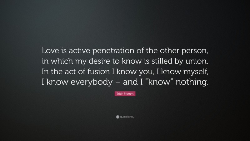 Erich Fromm Quote: “Love is active penetration of the other person, in which my desire to know is stilled by union. In the act of fusion I know you, I know myself, I know everybody – and I “know” nothing.”