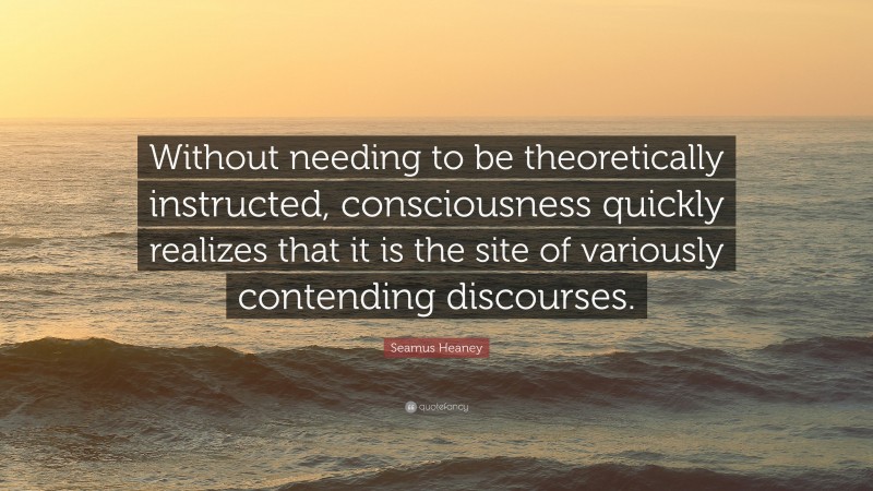 Seamus Heaney Quote: “Without needing to be theoretically instructed, consciousness quickly realizes that it is the site of variously contending discourses.”