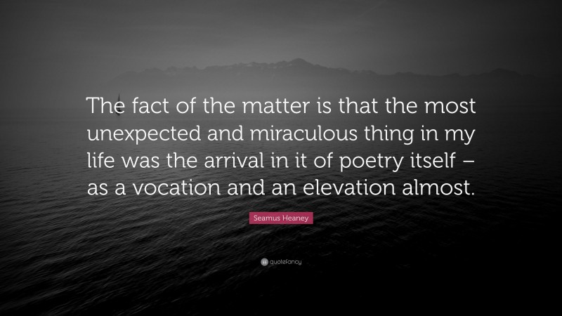 Seamus Heaney Quote: “The fact of the matter is that the most unexpected and miraculous thing in my life was the arrival in it of poetry itself – as a vocation and an elevation almost.”