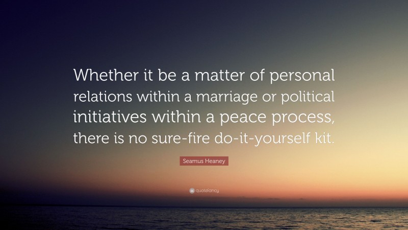 Seamus Heaney Quote: “Whether it be a matter of personal relations within a marriage or political initiatives within a peace process, there is no sure-fire do-it-yourself kit.”