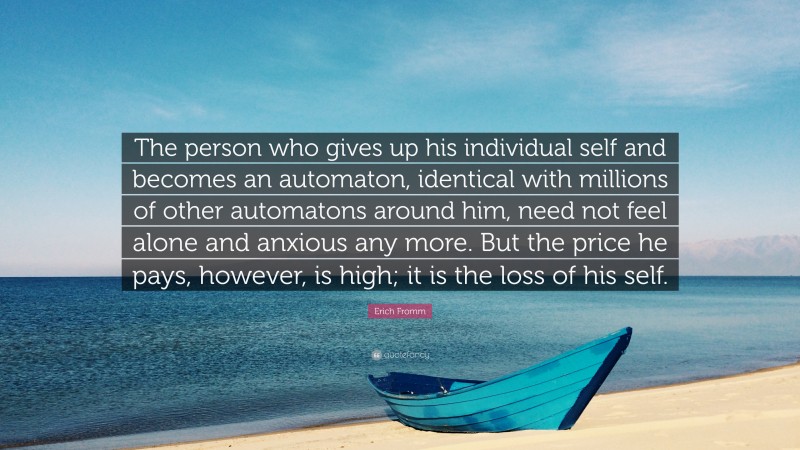 Erich Fromm Quote: “The person who gives up his individual self and becomes an automaton, identical with millions of other automatons around him, need not feel alone and anxious any more. But the price he pays, however, is high; it is the loss of his self.”