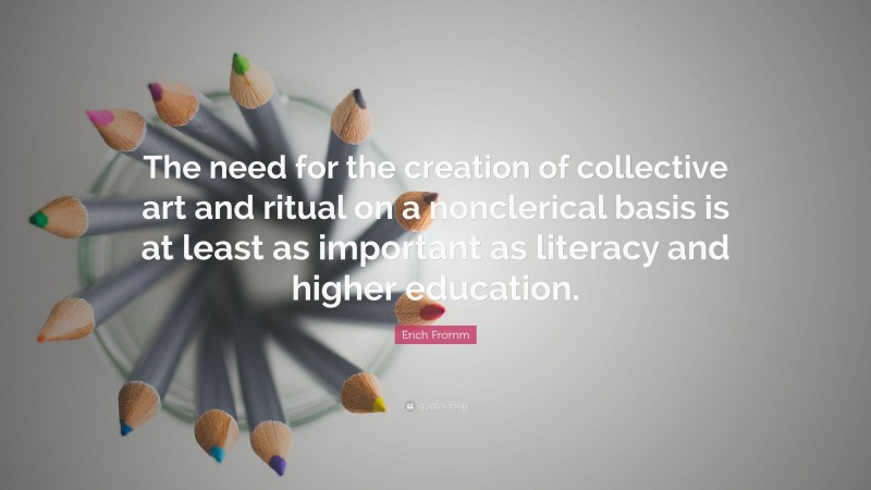 Erich Fromm Quote: “The need for the creation of collective art and ritual on a nonclerical basis is at least as important as literacy and higher education.”