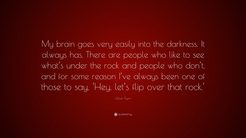 Gillian Flynn Quote: “My brain goes very easily into the darkness. It always has. There are people who like to see what’s under the rock and people who don’t, and for some reason I’ve always been one of those to say, ‘Hey, let’s flip over that rock.’”