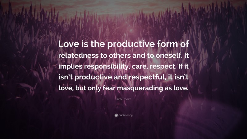 Erich Fromm Quote: “Love is the productive form of relatedness to others and to oneself. It implies responsibility, care, respect. If it isn’t productive and respectful, it isn’t love, but only fear masquerading as love.”