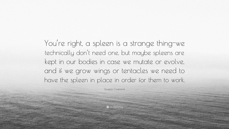 Douglas Coupland Quote: “You’re right, a spleen is a strange thing-we technically don’t need one, but maybe spleens are kept in our bodies in case we mutate or evolve, and if we grow wings or tentacles we need to have the spleen in place in order for them to work.”