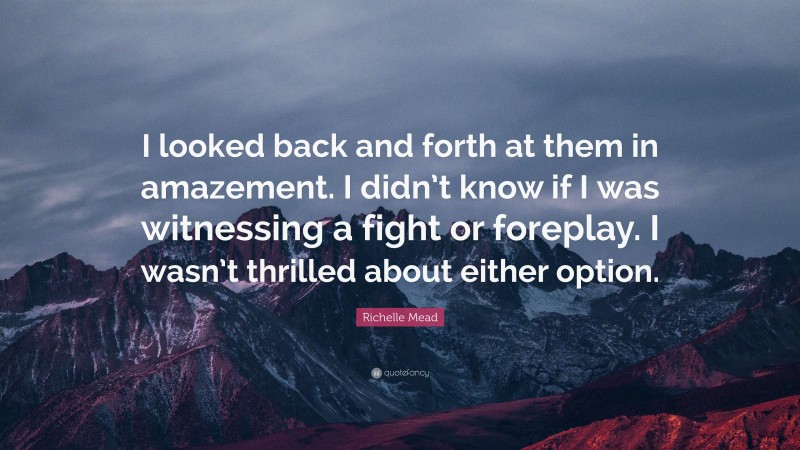 Richelle Mead Quote: “I looked back and forth at them in amazement. I didn’t know if I was witnessing a fight or foreplay. I wasn’t thrilled about either option.”