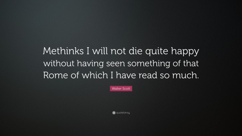 Walter Scott Quote: “Methinks I will not die quite happy without having seen something of that Rome of which I have read so much.”