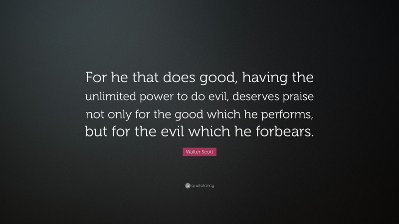 Walter Scott Quote: “For he that does good, having the unlimited power to do evil, deserves praise not only for the good which he performs, but for the evil which he forbears.”