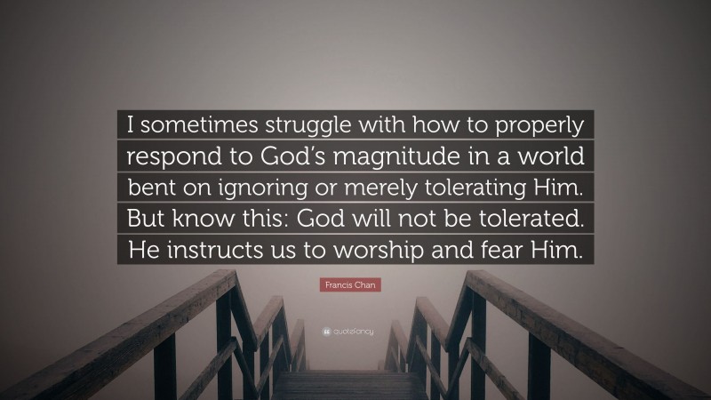 Francis Chan Quote: “I sometimes struggle with how to properly respond to God’s magnitude in a world bent on ignoring or merely tolerating Him. But know this: God will not be tolerated. He instructs us to worship and fear Him.”