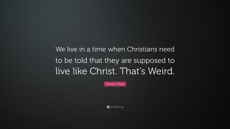 Francis Chan Quote: “We live in a time when Christians need to be told that they are supposed to live like Christ. That’s Weird.”