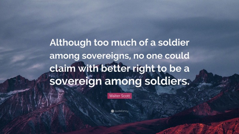 Walter Scott Quote: “Although too much of a soldier among sovereigns, no one could claim with better right to be a sovereign among soldiers.”