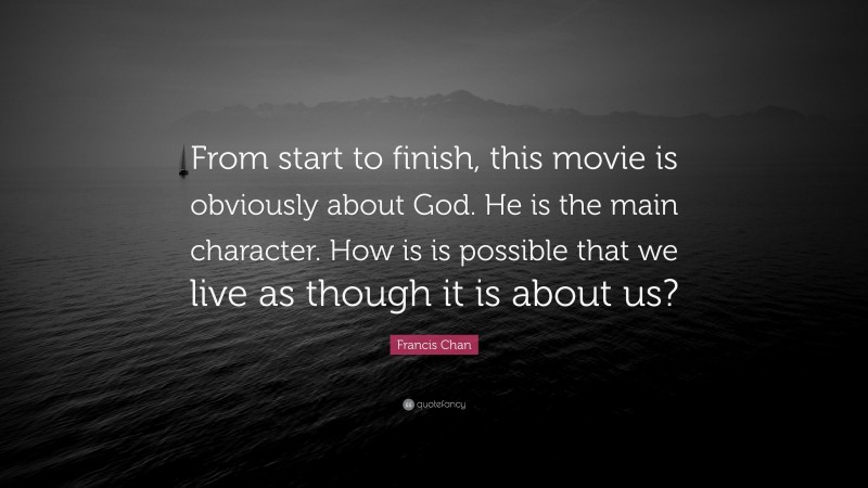 Francis Chan Quote: “From start to finish, this movie is obviously about God. He is the main character. How is is possible that we live as though it is about us?”
