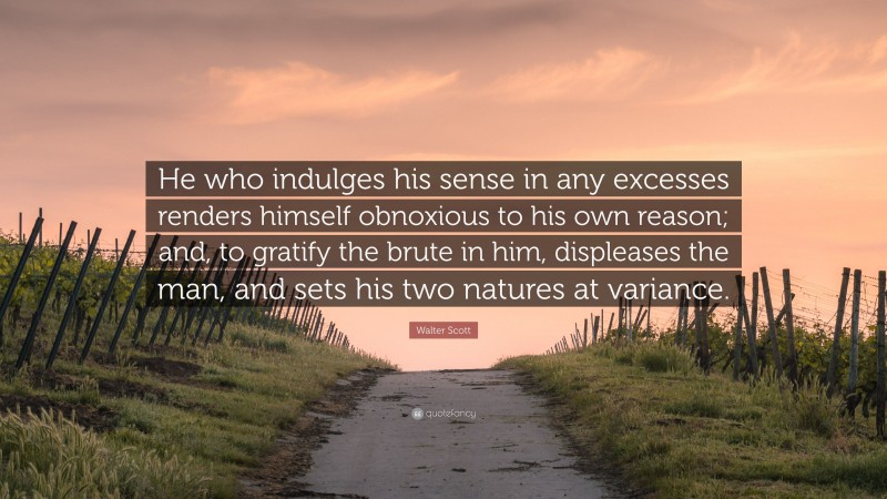 Walter Scott Quote: “He who indulges his sense in any excesses renders himself obnoxious to his own reason; and, to gratify the brute in him, displeases the man, and sets his two natures at variance.”