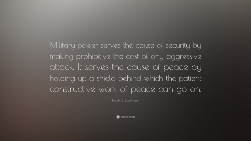 Dwight D. Eisenhower Quote: “Military power serves the cause of security by making prohibitive the cost of any aggressive attack. It serves the cause of peace by holding up a shield behind which the patient constructive work of peace can go on.”