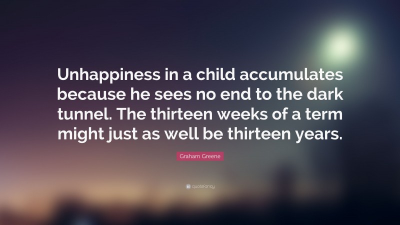 Graham Greene Quote: “Unhappiness in a child accumulates because he sees no end to the dark tunnel. The thirteen weeks of a term might just as well be thirteen years.”