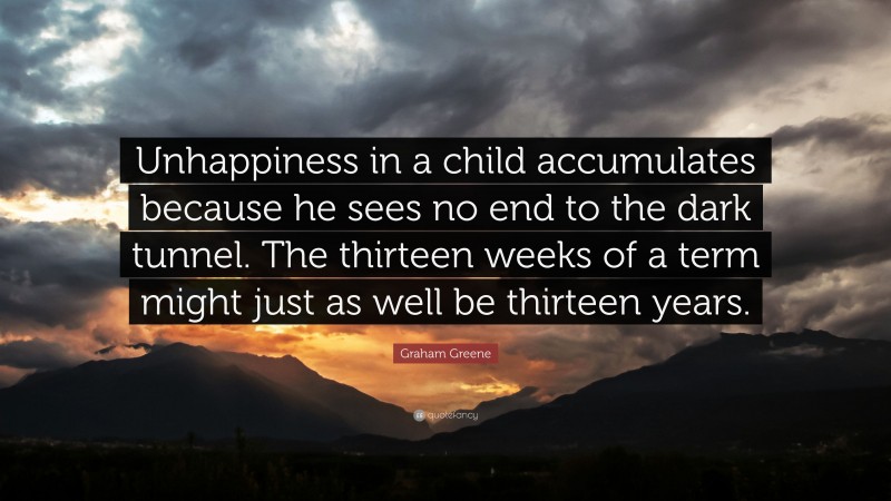 Graham Greene Quote: “Unhappiness in a child accumulates because he sees no end to the dark tunnel. The thirteen weeks of a term might just as well be thirteen years.”