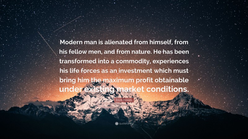 Erich Fromm Quote: “Modern man is alienated from himself, from his fellow men, and from nature. He has been transformed into a commodity, experiences his life forces as an investment which must bring him the maximum profit obtainable under existing market conditions.”