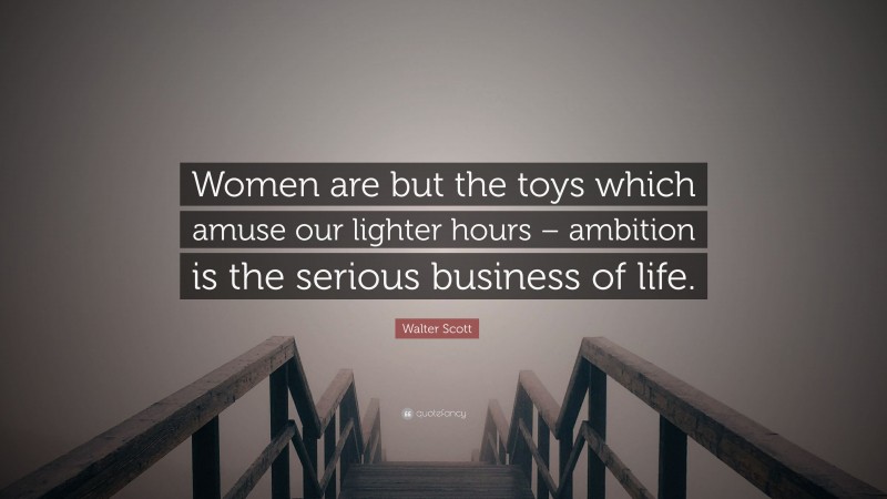Walter Scott Quote: “Women are but the toys which amuse our lighter hours – ambition is the serious business of life.”