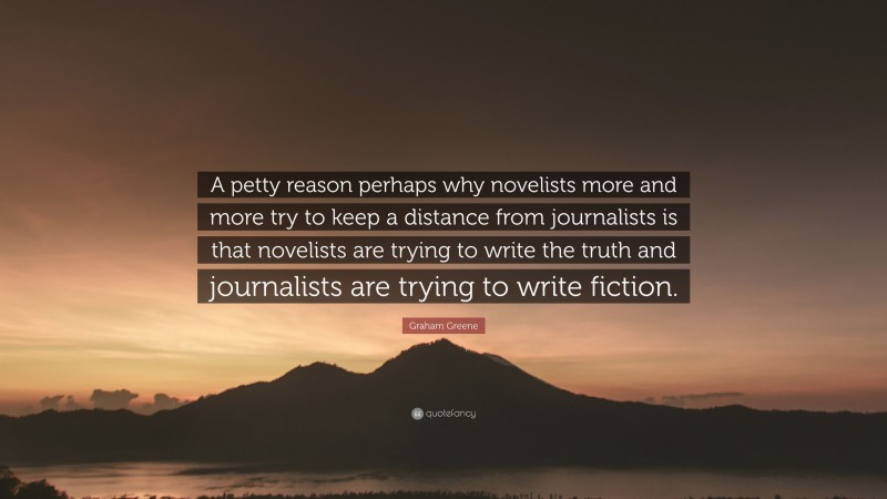 Graham Greene Quote: “A petty reason perhaps why novelists more and more try to keep a distance from journalists is that novelists are trying to write the truth and journalists are trying to write fiction.”
