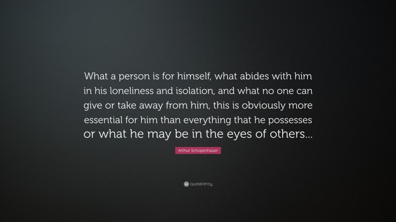 Arthur Schopenhauer Quote: “What a person is for himself, what abides with him in his loneliness and isolation, and what no one can give or take away from him, this is obviously more essential for him than everything that he possesses or what he may be in the eyes of others...”