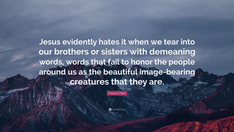 Francis Chan Quote: “Jesus evidently hates it when we tear into our brothers or sisters with demeaning words, words that fail to honor the people around us as the beautiful image-bearing creatures that they are.”