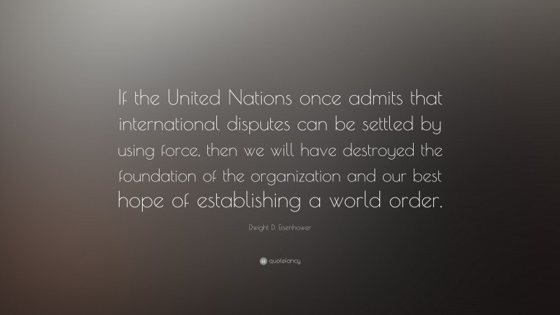 Dwight D. Eisenhower Quote: “If the United Nations once admits that international disputes can be settled by using force, then we will have destroyed the foundation of the organization and our best hope of establishing a world order.”